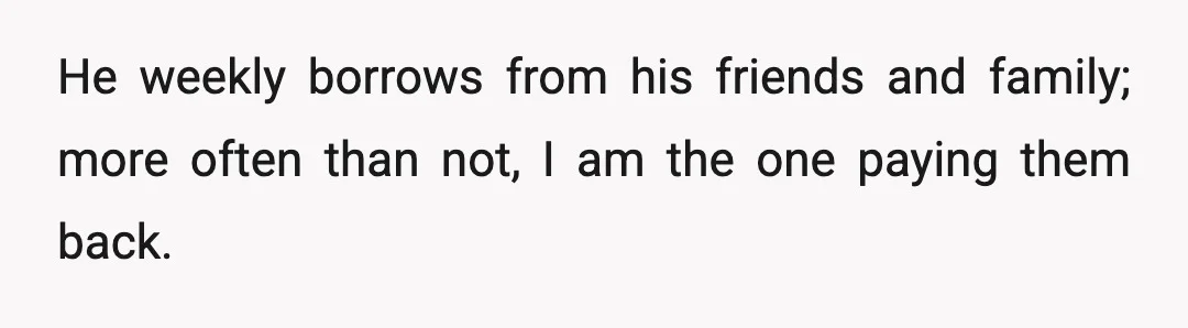 He weekly borrows from his friends and family; more often than not, I am the one paying them back.