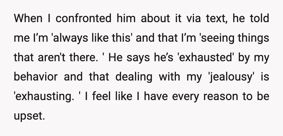 When I confronted him about it via text, he told me I’m 'always like this' and that I’m 'seeing things that aren't there. ' He says he’s 'exhausted' by my...