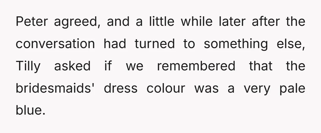 Peter agreed, and a little while later after the conversation had turned to something else, Tilly asked if we remembered that the bridesmaids' dress colour was a very pale blue.