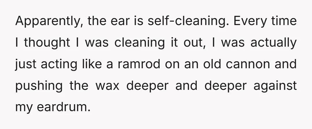 Apparently, the ear is self-cleaning. Every time I thought I was cleaning it out, I was actually just acting like a ramrod on an old cannon and pushing the wax...