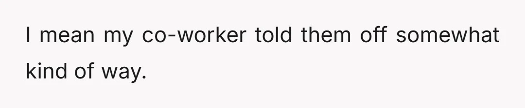 I mean my co-worker told them off somewhat kind of way.
