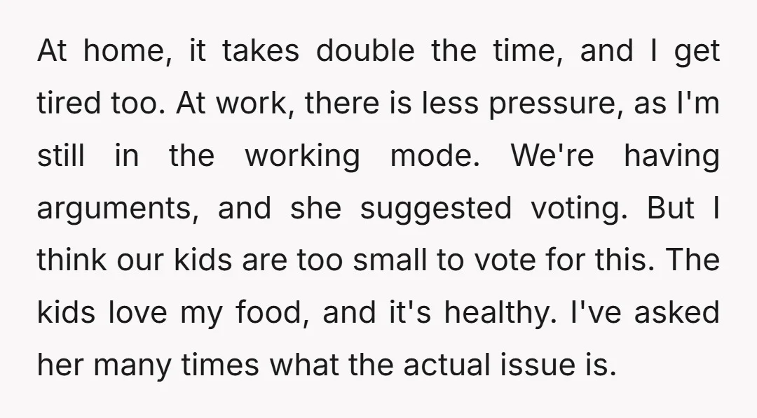 At home, it takes double the time, and I get tired too. At work, there is less pressure, as I'm still in the working mode. We're having arguments, and she...