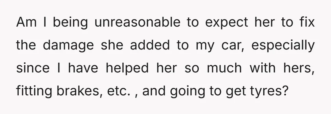 Am I being unreasonable to expect her to fix the damage she added to my car, especially since I have helped her so much with hers, fitting brakes, etc. ,...