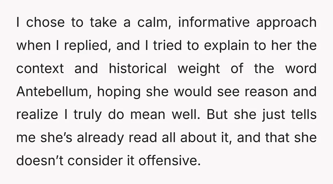 I chose to take a calm, informative approach when I replied, and I tried to explain to her the context and historical weight of the word Antebellum, hoping she would...