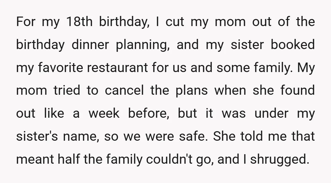 For my 18th birthday, I cut my mom out of the birthday dinner planning, and my sister booked my favorite restaurant for us and some family. My mom tried to...