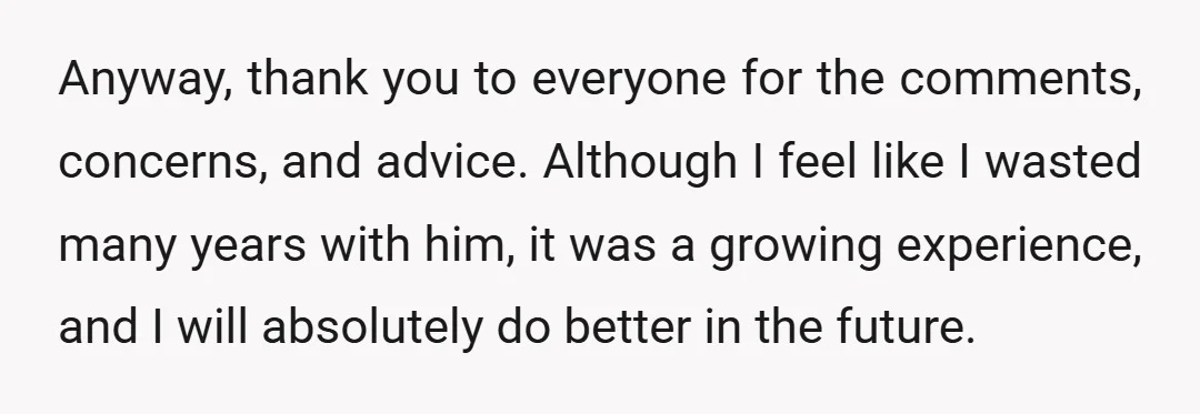 Anyway, thank you to everyone for the comments, concerns, and advice. Although I feel like I wasted many years with him, it was a growing experience, and I will absolutely...