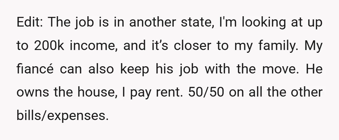 Edit: The job is in another state, I'm looking at up to 200k income, and it’s closer to my family. My fiancé can also keep his job with the move....