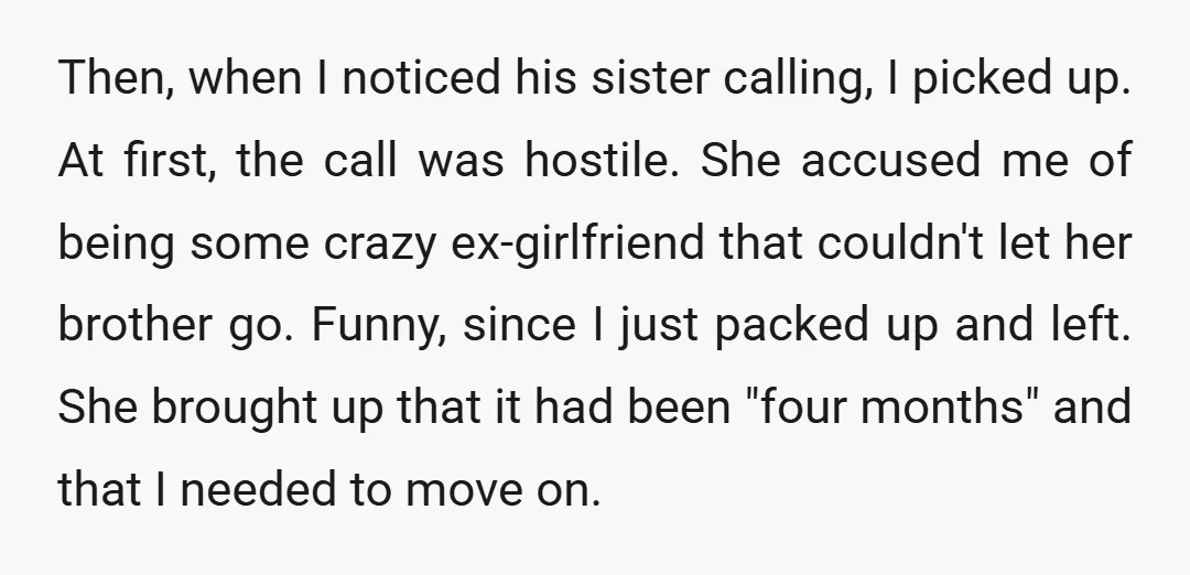 Then, when I noticed his sister calling, I picked up. At first, the call was hostile. She accused me of being some crazy ex-girlfriend that couldn't let her brother go....