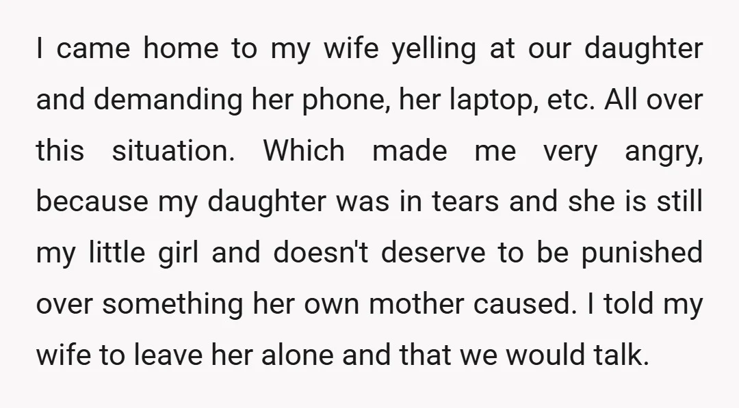 I came home to my wife yelling at our daughter and demanding her phone, her laptop, etc. All over this situation. Which made me very angry, because my daughter was...