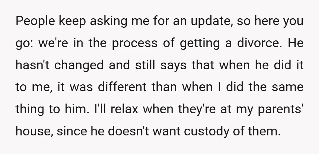 People keep asking me for an update, so here you go: we're in the process of getting a divorce. He hasn't changed and still says that when he did it...
