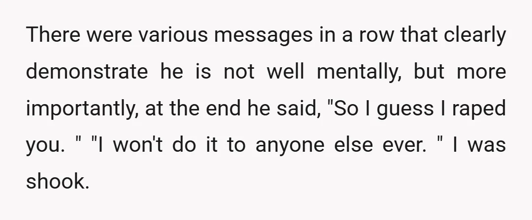 There were various messages in a row that clearly demonstrate he is not well mentally, but more importantly, at the end he said, "So I guess I raped you. "...