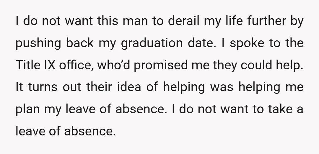 I do not want this man to derail my life further by pushing back my graduation date. I spoke to the Title IX office, who’d promised me they could help....