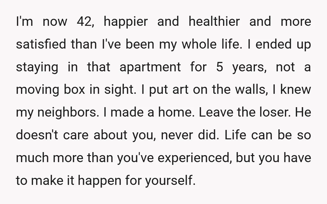 I'm now 42, happier and healthier and more satisfied than I've been my whole life. I ended up staying in that apartment for 5 years, not a moving box in...