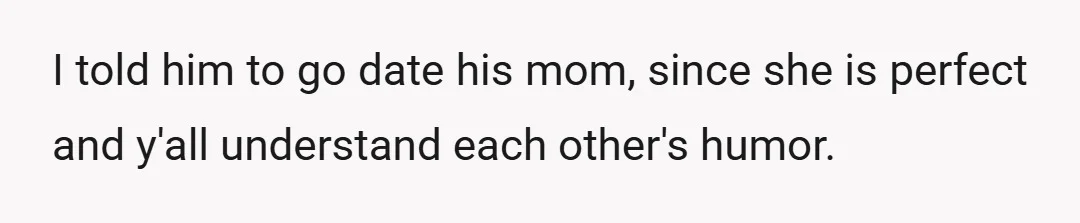 I told him to go date his mom, since she is perfect and y'all understand each other's humor.