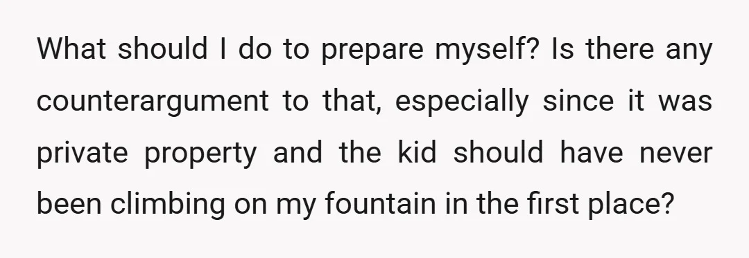 What should I do to prepare myself? Is there any counterargument to that, especially since it was private property and the kid should have never been climbing on my fountain...