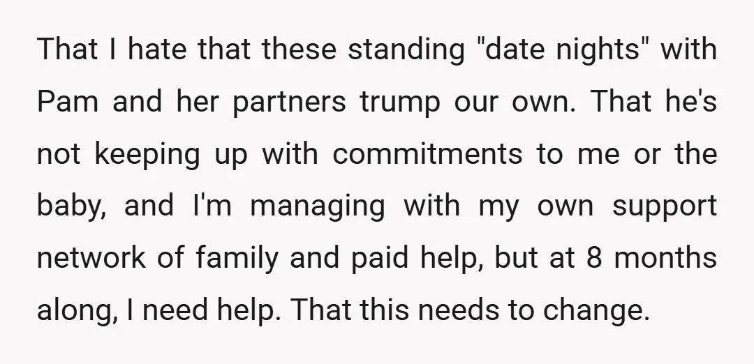 That I hate that these standing "date nights" with Pam and her partners trump our own. That he's not keeping up with commitments to me or the baby, and I'm...