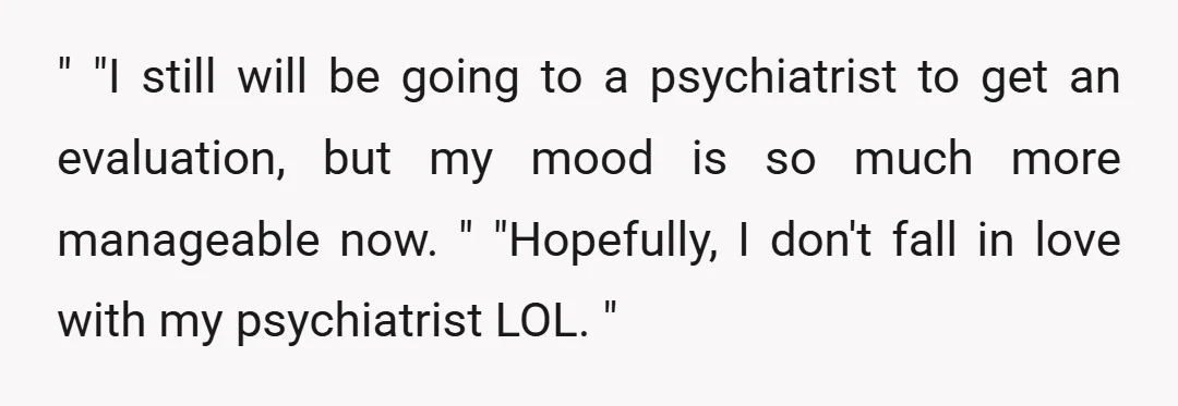 " "I still will be going to a psychiatrist to get an evaluation, but my mood is so much more manageable now. " "Hopefully, I don't fall in love with...