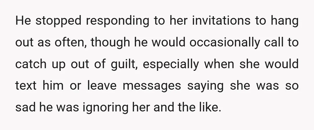 He stopped responding to her invitations to hang out as often, though he would occasionally call to catch up out of guilt, especially when she would text him or leave...