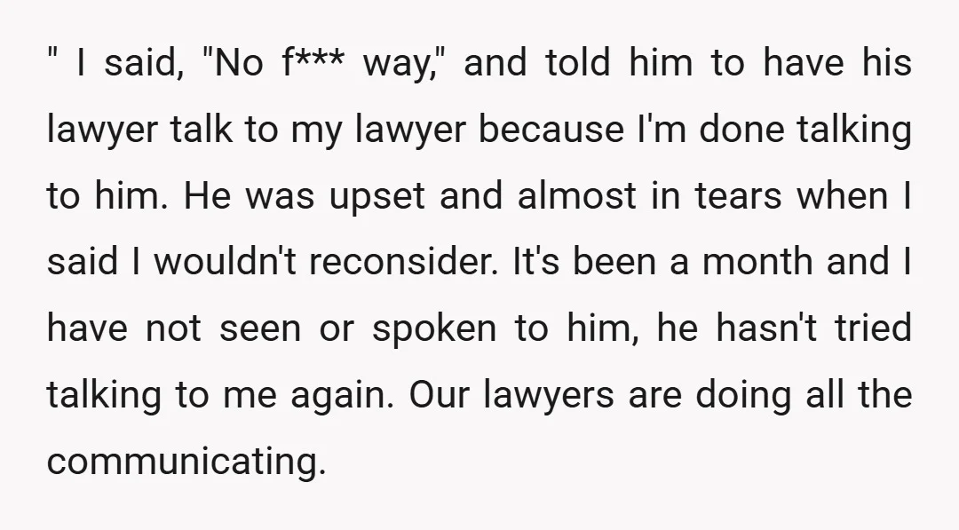 " I said, "No f*** way," and told him to have his lawyer talk to my lawyer because I'm done talking to him. He was upset and almost in tears...