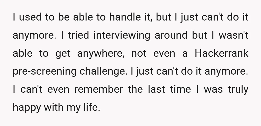 I used to be able to handle it, but I just can't do it anymore. I tried interviewing around but I wasn't able to get anywhere, not even a Hackerrank...