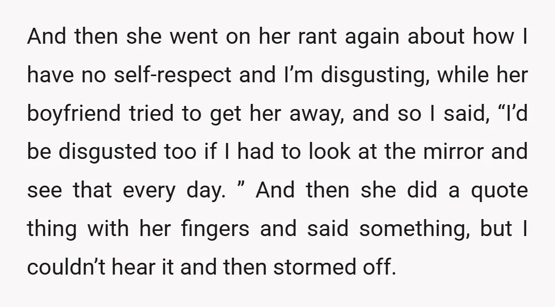 And then she went on her rant again about how I have no self-respect and I’m disgusting, while her boyfriend tried to get her away, and so I said, “I’d...