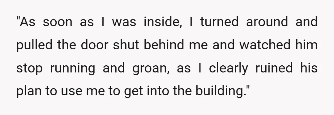 "As soon as I was inside, I turned around and pulled the door shut behind me and watched him stop running and groan, as I clearly ruined his plan to...