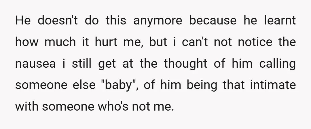 He doesn't do this anymore because he learnt how much it hurt me, but i can't not notice the nausea i still get at the thought of him calling someone...