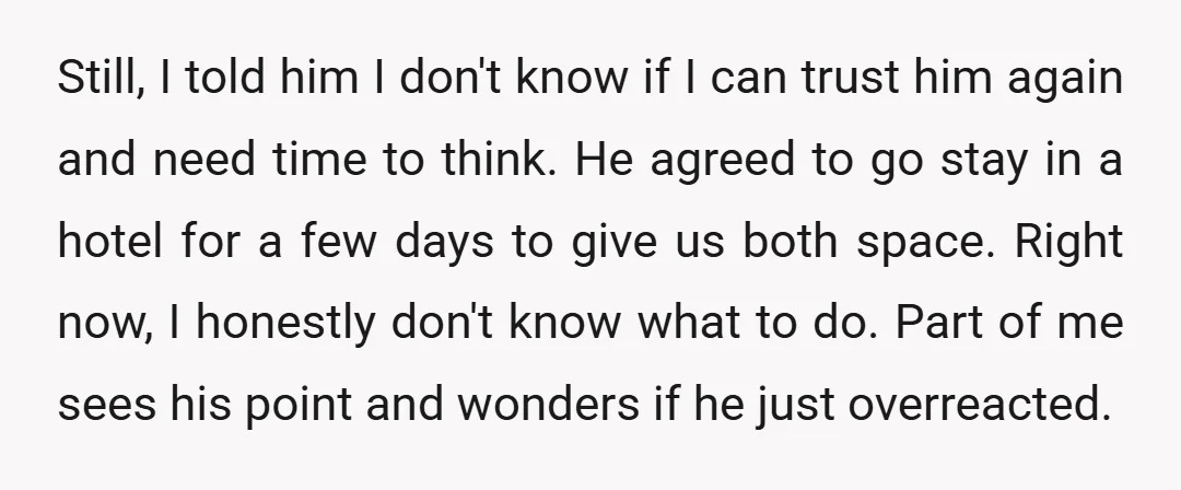Still, I told him I don't know if I can trust him again and need time to think. He agreed to go stay in a hotel for a few days...