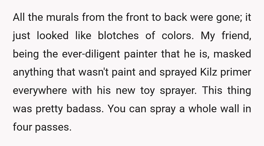 All the murals from the front to back were gone; it just looked like blotches of colors. My friend, being the ever-diligent painter that he is, masked anything that wasn't...