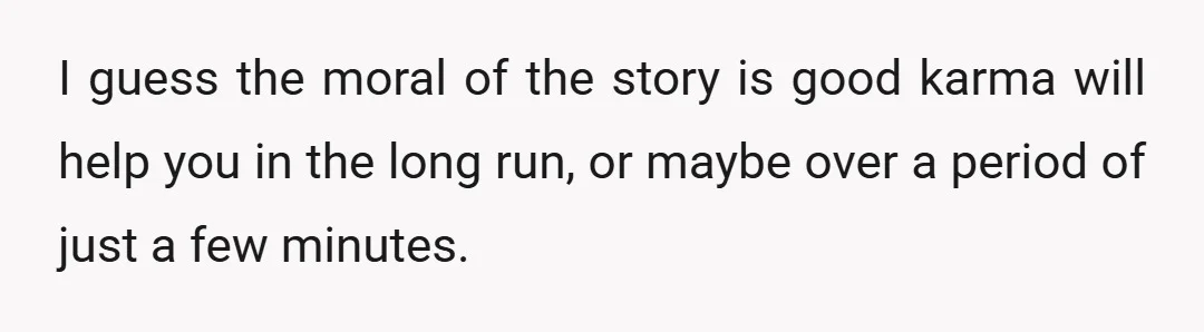 I guess the moral of the story is good karma will help you in the long run, or maybe over a period of just a few minutes.