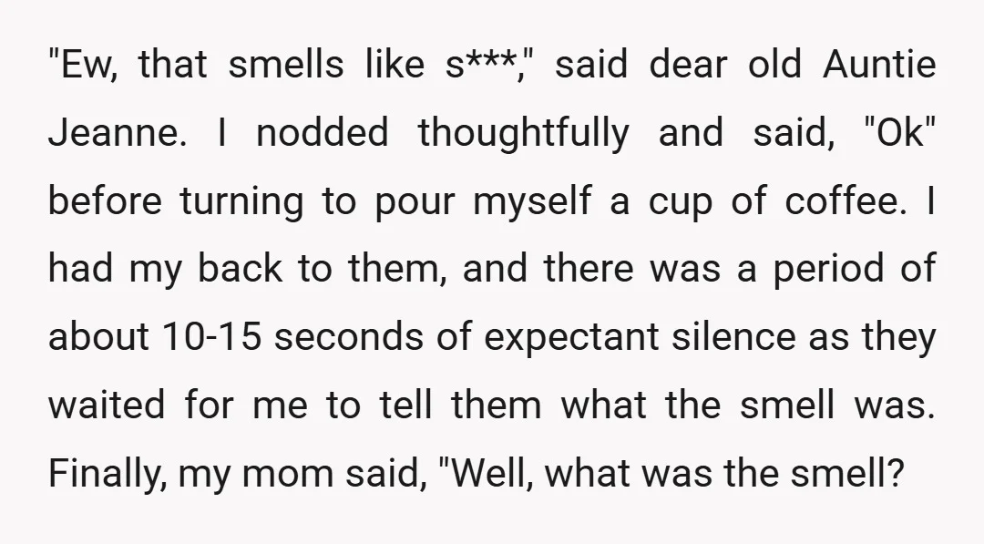 "Ew, that smells like s***," said dear old Auntie Jeanne. I nodded thoughtfully and said, "Ok" before turning to pour myself a cup of coffee. I had my back to...