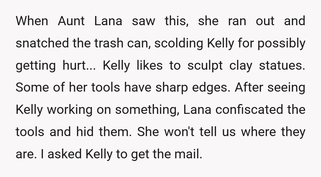 When Aunt Lana saw this, she ran out and snatched the trash can, scolding Kelly for possibly getting hurt... Kelly likes to sculpt clay statues. Some of her tools have...