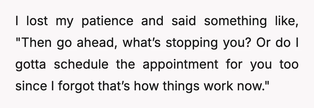 I lost my patience and said something like, "Then go ahead, what’s stopping you? Or do I gotta schedule the appointment for you too since I forgot that’s how things...