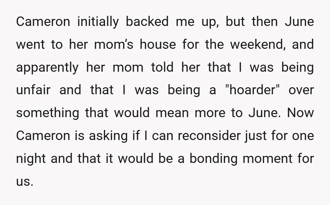 Cameron initially backed me up, but then June went to her mom’s house for the weekend, and apparently her mom told her that I was being unfair and that I...
