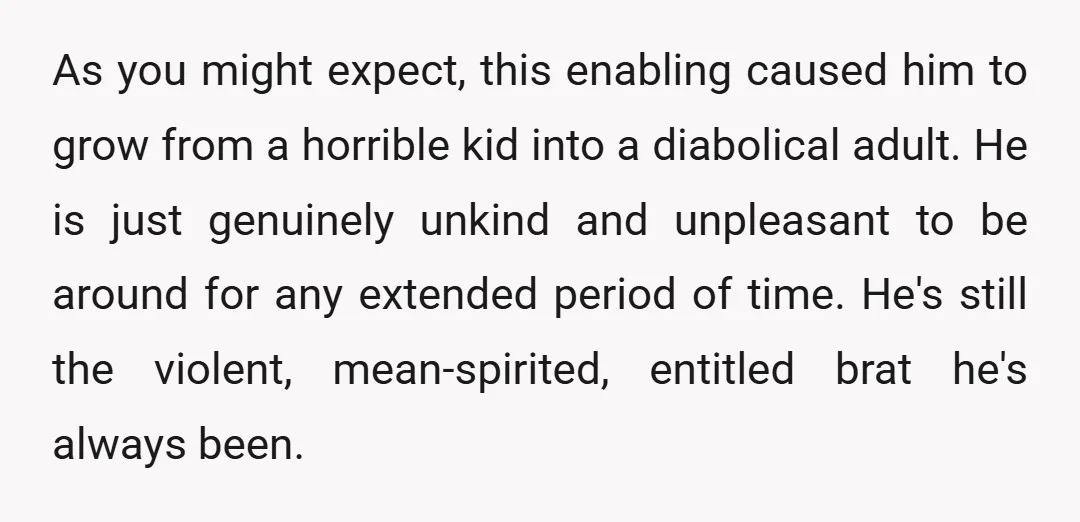 As you might expect, this enabling caused him to grow from a horrible kid into a diabolical adult. He is just genuinely unkind and unpleasant to be around for any...