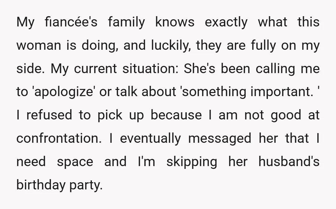 My fiancée's family knows exactly what this woman is doing, and luckily, they are fully on my side. My current situation: She's been calling me to 'apologize' or talk about...