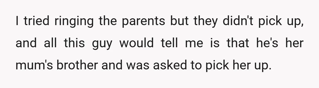 I tried ringing the parents but they didn't pick up, and all this guy would tell me is that he's her mum's brother and was asked to pick her up.