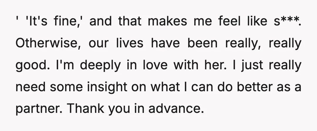 ' 'It's fine,' and that makes me feel like s***. Otherwise, our lives have been really, really good. I'm deeply in love with her. I just really need some insight...