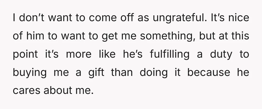 I don’t want to come off as ungrateful. It’s nice of him to want to get me something, but at this point it’s more like he’s fulfilling a duty to...