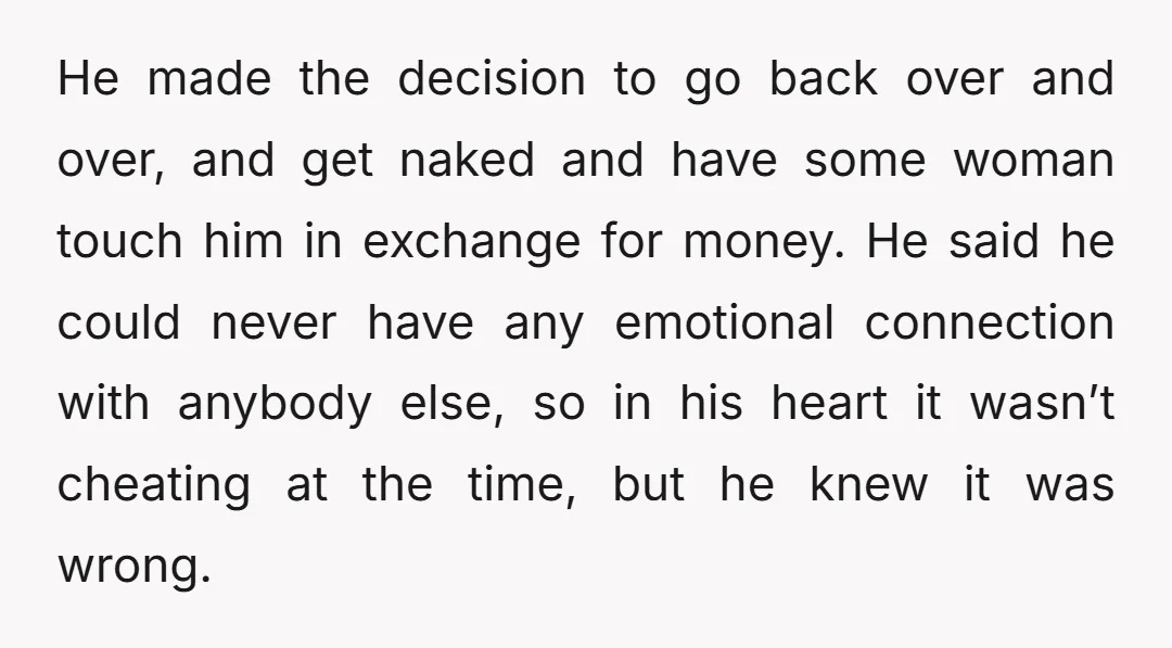He made the decision to go back over and over, and get naked and have some woman touch him in exchange for money. He said he could never have any...