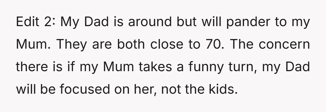 Edit 2: My Dad is around but will pander to my Mum. They are both close to 70. The concern there is if my Mum takes a funny turn, my...