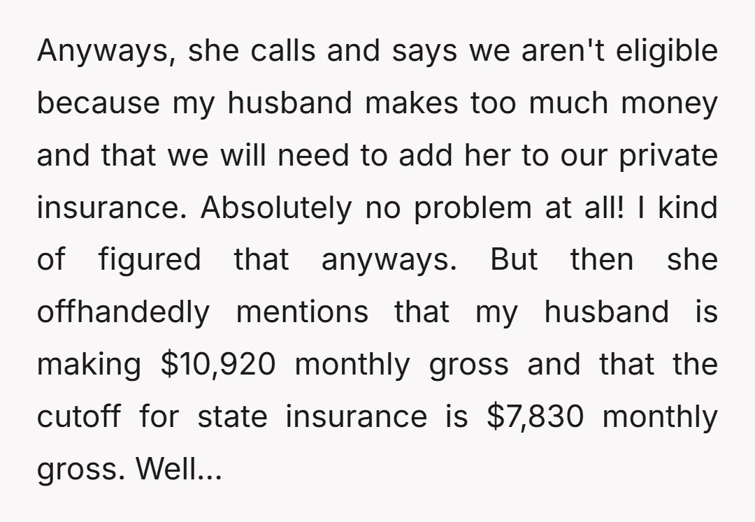 Anyways, she calls and says we aren't eligible because my husband makes too much money and that we will need to add her to our private insurance. Absolutely no problem...