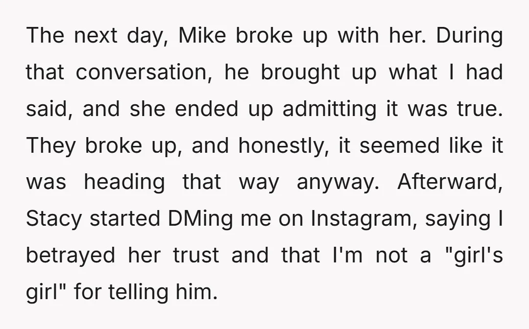 The next day, Mike broke up with her. During that conversation, he brought up what I had said, and she ended up admitting it was true. They broke up, and...