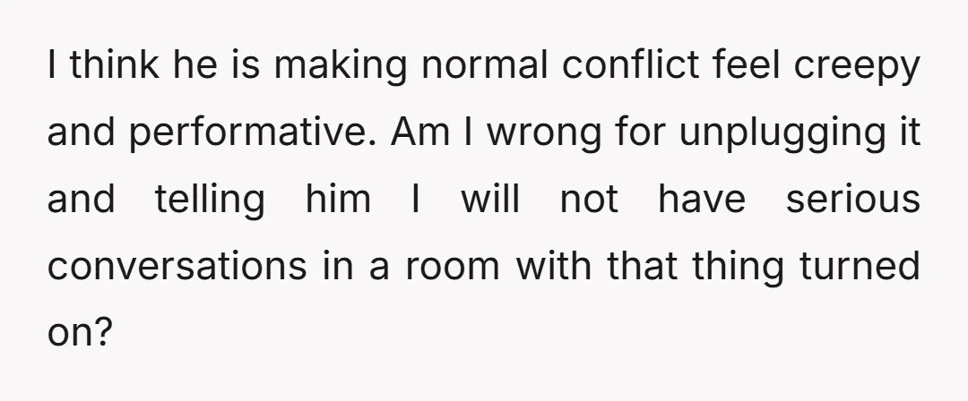 I think he is making normal conflict feel creepy and performative. Am I wrong for unplugging it and telling him I will not have serious conversations in a room with...