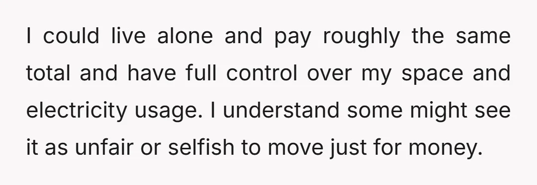 I could live alone and pay roughly the same total and have full control over my space and electricity usage. I understand some might see it as unfair or selfish...