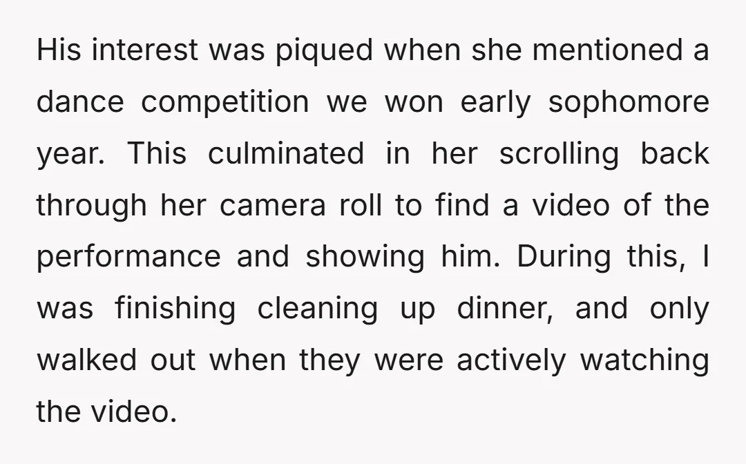 His interest was piqued when she mentioned a dance competition we won early sophomore year. This culminated in her scrolling back through her camera roll to find a video of...