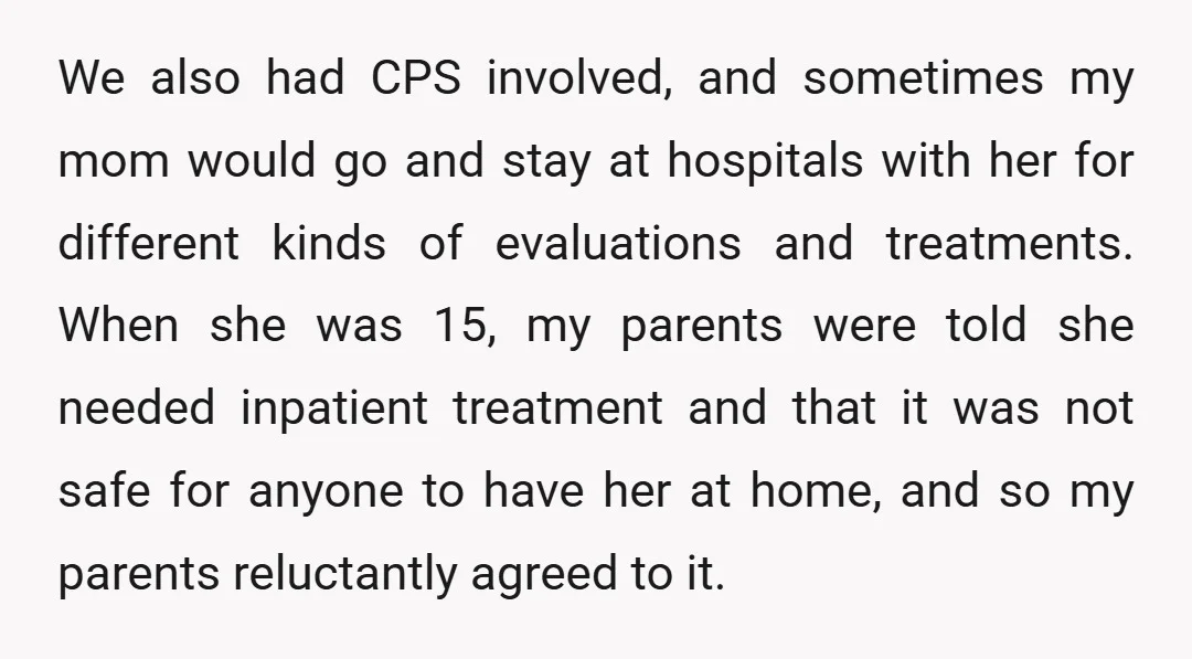 We also had CPS involved, and sometimes my mom would go and stay at hospitals with her for different kinds of evaluations and treatments. When she was 15, my parents...