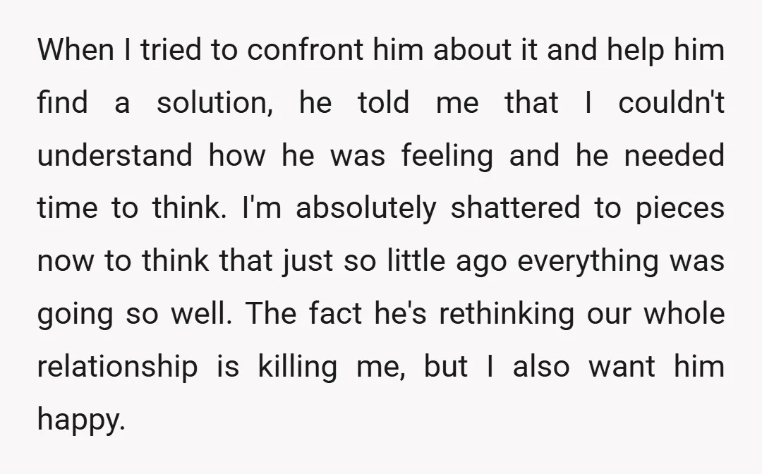 When I tried to confront him about it and help him find a solution, he told me that I couldn't understand how he was feeling and he needed time to...