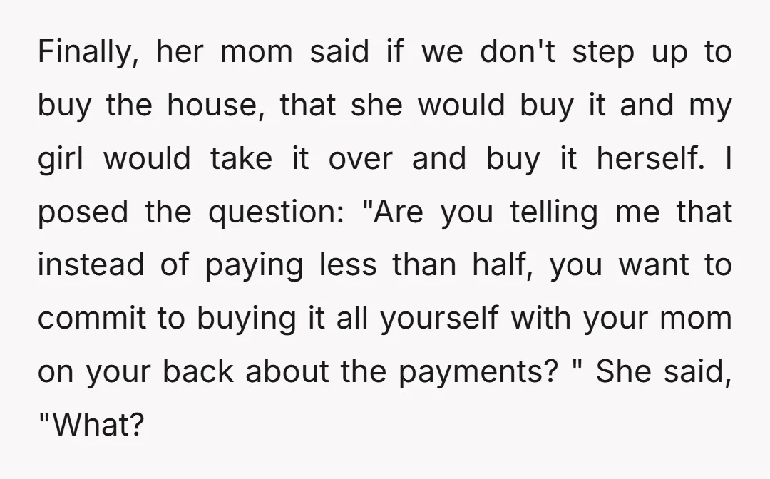 Finally, her mom said if we don't step up to buy the house, that she would buy it and my girl would take it over and buy it herself. I...