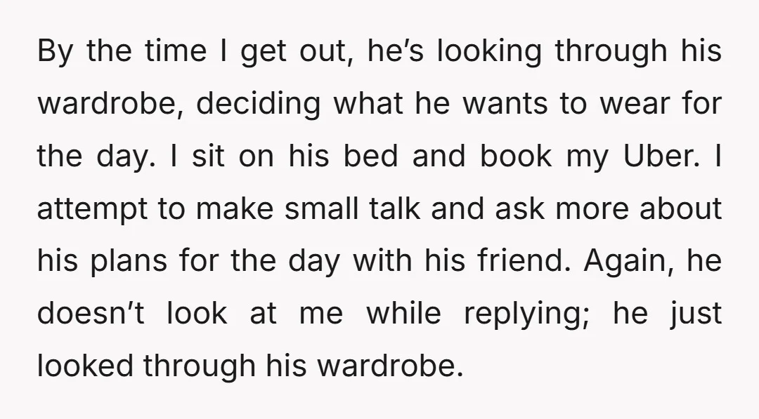 By the time I get out, he’s looking through his wardrobe, deciding what he wants to wear for the day. I sit on his bed and book my Uber. I...
